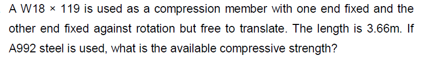 A W18 × 119 is used as a compression member with one end fixed and the
other end fixed against rotation but free to translate. The length is 3.66m. If
A992 steel is used, what is the available compressive strength?