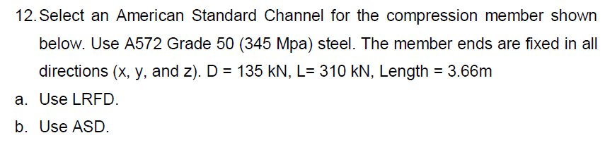 12. Select an American Standard Channel for the compression member shown
below. Use A572 Grade 50 (345 Mpa) steel. The member ends are fixed in all
directions (x, y, and z). D = 135 kN, L= 310 kN, Length = 3.66m
a. Use LRFD.
b. Use ASD.