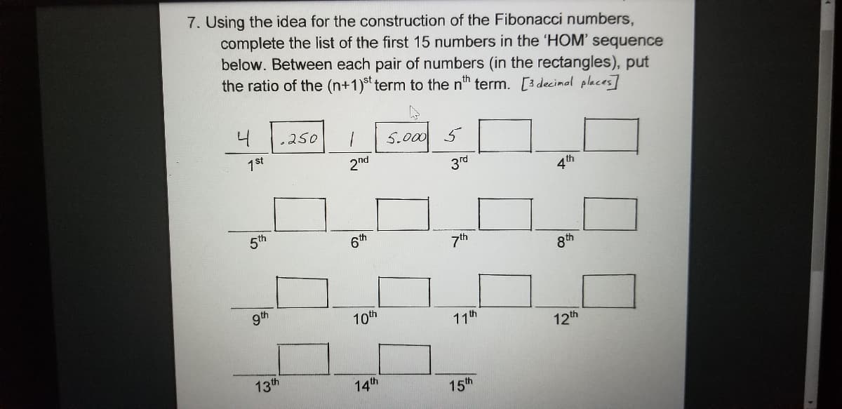 7. Using the idea for the construction of the Fibonacci numbers,
complete the list of the first 15 numbers in the 'HOM' sequence
below. Between each pair of numbers (in the rectangles), put
the ratio of the (n+1)st term to the nth term. [3decimal places]
4
.250
5.000
5
1st
2nd
3rd
4th
5th
6th
7th
8th
gth
10th
11th
12th
13th
14th
15th
