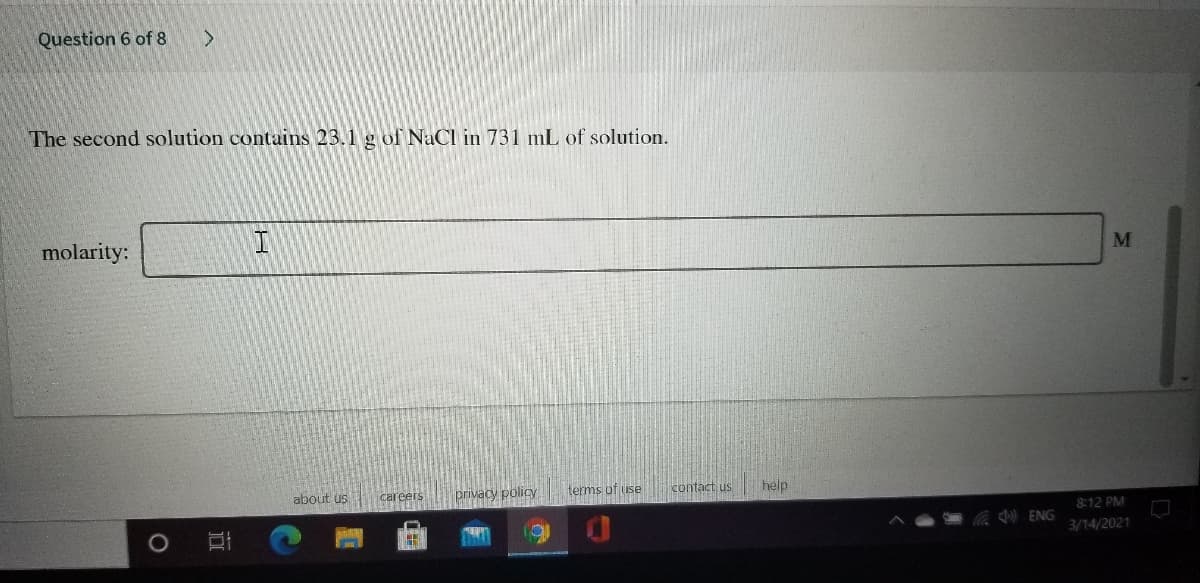 Question 6 of 8
The second solution contains 23.1 g of NaCl in 731 mL of solution.
molarity:
M
about us
Careers
privacy policy
terms of use
contact us
help
8:12 PM
Coc ) ENG
3/14/2021
