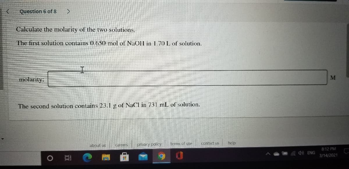 Question 6 of 8
<.
Calculate the molarity of the two solutions.
The first solution contains 0.650 mol of NaOH in 1.70 L of solution.
M
molarity:
The second solution contains 23.1 g of NaCl in 731 mL of solution.
about us
careers
privacy policy
terms of use
contact us
help
8:12 PM
ENG
3/14/2021
