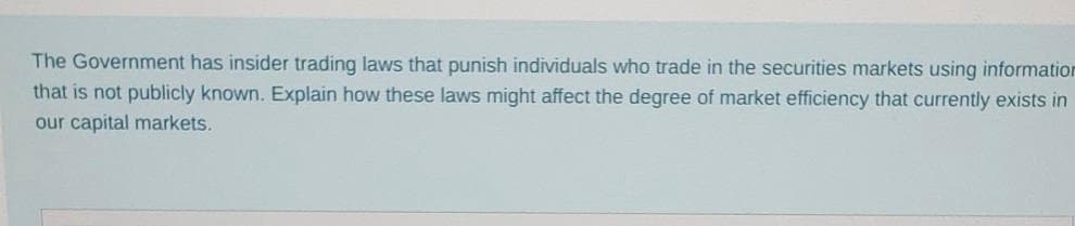 The Government has insider trading laws that punish individuals who trade in the securities markets using information
that is not publicly known. Explain how these laws might affect the degree of market efficiency that currently exists in
our capital markets.
