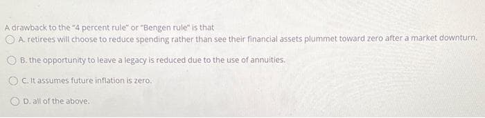 A drawback to the "4 percent rule" or "Bengen rule" is that
O A. retirees will choose to reduce spending rather than see their financial assets plummet toward zero after a market downturn.
O B. the opportunity to leave a legacy is reduced due to the use of annuities.
O C. It assumes future inflation is zero.
O D. all of the above.
