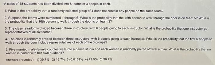 A class of 18 students has been divided into 6 teams of 3 people in each.
1. What is the probability that a randomly selected group of 4 does not contain any people on the same team?
2. Suppose the teams were numbered 1 through 6. What is the probability that the 15th person to walk through the door is on team 5? What is
the probability that the 16th person to walk through the door is on team 3?
3. The class is radomly divided between three instructors, with 6 people going to each instructor. What is the probability that one instructor got
representatives of all six teams?
4. The class is randomly divided between three instructors, with 6 people going to each instructor. What is the probability that the first 5 people to
5. Five married male-female couples walk into a dance studio and each woman is randomly paired off with a man. What is the probability that no
woman is paired with her own husband?
Answers (rounded): 1) 39.7% 2) 16.7% 3)0.0162% 4) 72.5% 5) 36.7%
