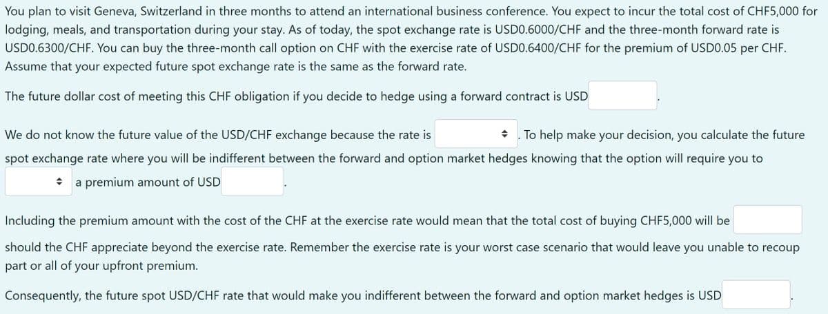 You plan to visit Geneva, Switzerland in three months to attend an international business conference. You expect to incur the total cost of CHF5,000 for
lodging, meals, and transportation during your stay. As of today, the spot exchange rate is USDO.6000/CHF and the three-month forward rate is
USDO.6300/CHF. You can buy the three-month call option on CHF with the exercise rate of USDO.6400/CHF for the premium of USD0.05 per CHF.
Assume that your expected future spot exchange rate is the same as the forward rate.
The future dollar cost of meeting this CHF obligation if you decide to hedge using a forward contract is USD
We do not know the future value of the USD/CHF exchange because the rate is
To help make your decision, you calculate the future
spot exchange rate where you will be indifferent between the forward and option market hedges knowing that the option will require you to
* a premium amount of USD
Including the premium amount with the cost of the CHF at the exercise rate would mean that the total cost of buying CHF5,000 will be
should the CHF appreciate beyond the exercise rate. Remember the exercise rate is your worst case scenario that would leave you unable to recoup
part or all of your upfront premium.
Consequently, the future spot USD/CHF rate that would make you indifferent between the forward and option market hedges is USD
