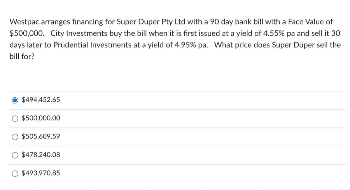 Westpac arranges financing for Super Duper Pty Ltd with a 90 day bank bill with a Face Value of
$500,000. City Investments buy the bill when it is fırst issued at a yield of 4.55% pa and sell it 3O
days later to Prudential Investments at a yield of 4.95% pa. What price does Super Duper sell the
bill for?
$494,452.65
$500,000.00
$505,609.59
$478,240.08
$493,970.85
