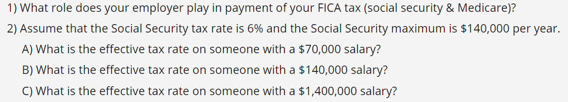 1) What role does your employer play in payment of your FICA tax (social security & Medicare)?
2) Assume that the Social Security tax rate is 6% and the Social Security maximum is $140,000 per year.
A) What is the effective tax rate on someone with a $70,000 salary?
B) What is the effective tax rate on someone with a $140,000 salary?
C) What is the effective tax rate on someone with a $1,400,000 salary?
