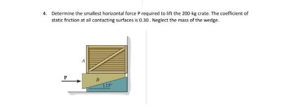 4. Determine the smallest horizontal force P required to lift the 200-kg crate. The coefficient of
static friction at all contacting surfaces is 0.30. Neglect the mass of the wedge.
