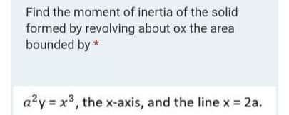 Find the moment of inertia of the solid
formed by revolving about ox the area
bounded by *
a?y = x3, the x-axis, and the line x 2a.
