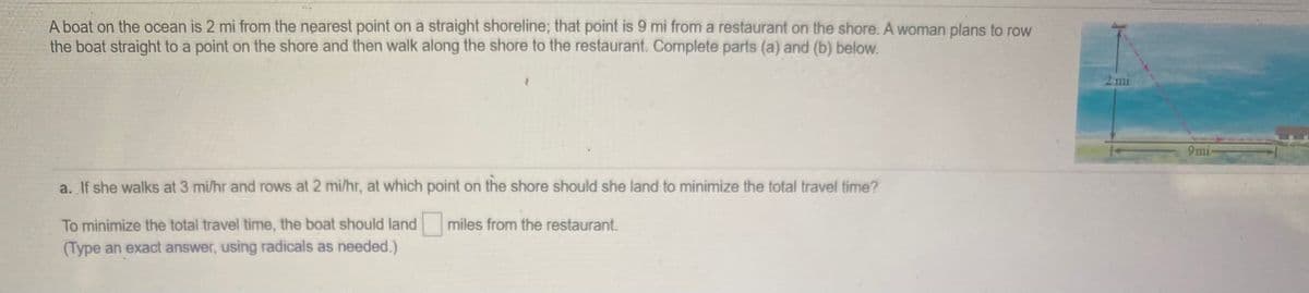 A boat on the ocean is 2 mi from the nearest point on a straight shoreline; that point is 9 mi from a restaurant on the shore. A woman plans to row
the boat straight to a point on the shore and then walk along the shore to the restaurant. Complete parts (a) and (b) below.
2 mi
9mi
a. If she walks at 3 mi/hr and rows at 2 mi/hr, at which point on the shore should she land to minimize the total travel time?
To minimize the total travel time, the boat should land
miles from the restaurant.
(Type an exact answer, using radicals as needed.)
