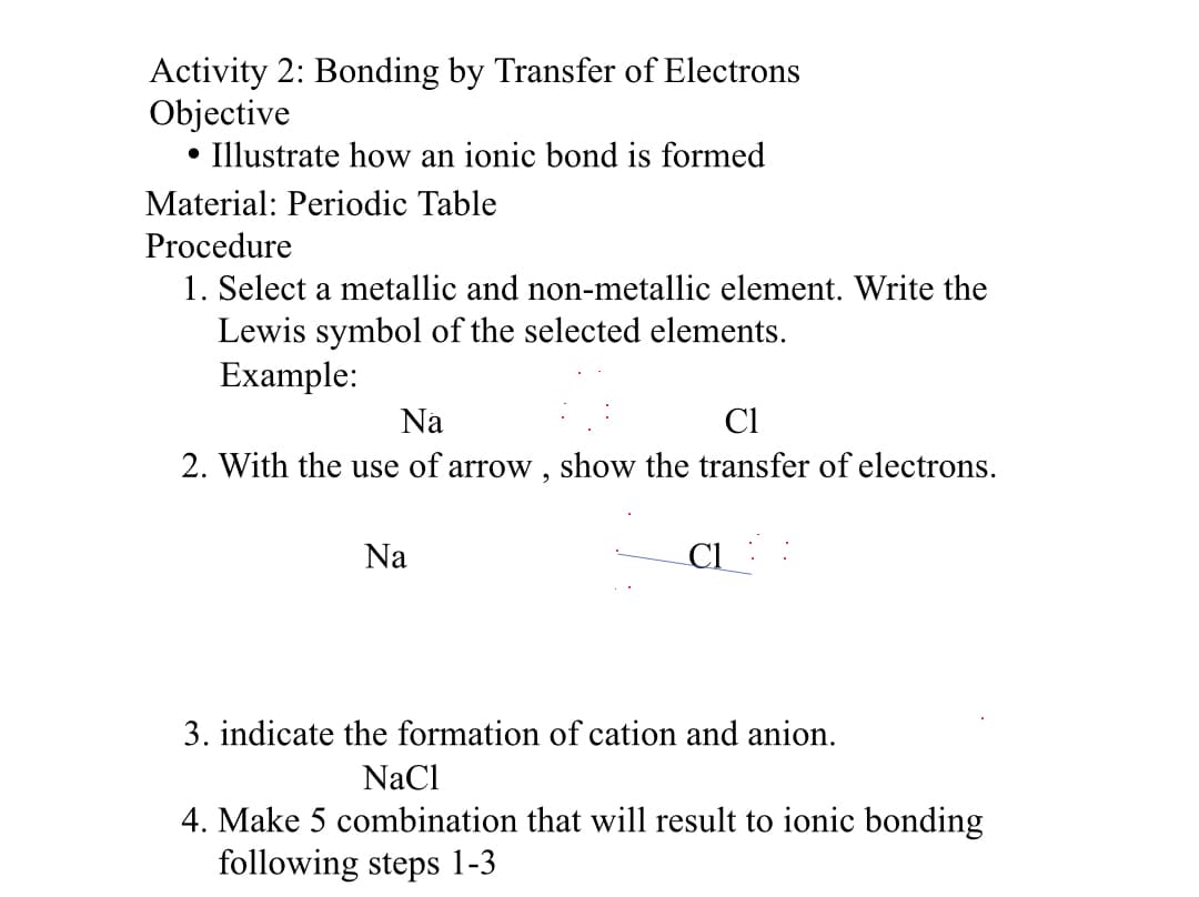 Activity 2: Bonding by Transfer of Electrons
Objective
• Illustrate how an ionic bond is formed
Material: Periodic Table
Procedure
1. Select a metallic and non-metallic element. Write the
Lewis symbol of the selected elements.
Example:
Na
Cl
2. With the use of arrow , show the transfer of electrons.
Na
Cl
3. indicate the formation of cation and anion.
NaCl
4. Make 5 combination that will result to ionic bonding
following steps 1-3
