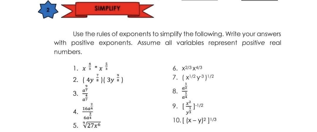 SIMPLIFY
Use the rules of exponents to simplify the following. Write your answers
with positive exponents. Assume all variables represent positive real
numbers.
4
1. x *x
6. X2/3 х4/3
3
2. ( 4y )( 3y á )
7. (x/2 y-3 )1/2
a7
3.
az
8.
a4
a7
9. [12
уз
16а4
6a4
10. [ (x- y)2 ]1/3
5. V27x6
4.
