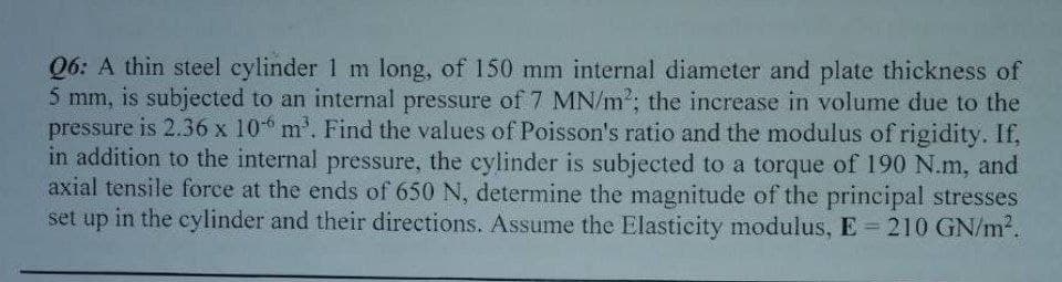 Q6: A thin steel cylinder 1 m long, of 150 mm internal diameter and plate thickness of
5 mm, is subjected to an internal pressure of 7 MN/m²; the increase in volume due to the
pressure is 2.36 x 106 m³. Find the values of Poisson's ratio and the modulus of rigidity. If,
in addition to the internal pressure, the cylinder is subjected to a torque of 190 N.m, and
axial tensile force at the ends of 650 N, determine the magnitude of the principal stresses
set up in the cylinder and their directions. Assume the Elasticity modulus, E = 210 GN/m².
