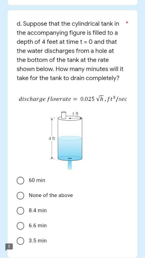 !
d. Suppose that the cylindrical tank in
the accompanying figure is filled to a
depth of 4 feet at time t = 0 and that
the water discharges from a hole at
the bottom of the tank at the rate
shown below. How many minutes will it
take for the tank to drain completely?
discharge flowrate :
= 0.025 √h, ft³/sec
60 min
None of the above
8.4 min
6.6 min
4 ft
3.5 min
*
