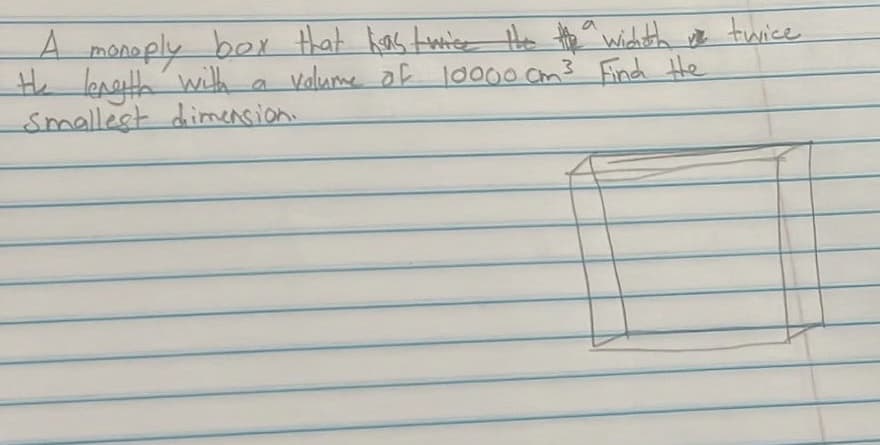 A monoply box that has twice the the awichth me twice
the length with a volume of 10000 cm³ Find the
Smallest dimension.