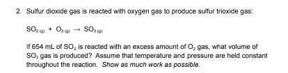 2. Sulfur dioxide gas is reacted with oxygen gas to produce sulfur trioxide gas:
SO200 + O2 →→ SO
If 654 mL of SO₂ is reacted with an excess amount of O₂ gas, what volume of
SO, gas is produced? Assume that temperature and pressure are held constant
throughout the reaction. Show as much work as possible.