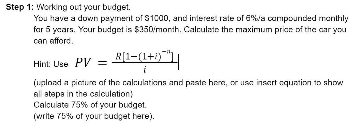 Step 1: Working out your budget.
You have a down payment of $1000, and interest rate of 6%/a compounded monthly
for 5 years. Your budget is $350/month. Calculate the maximum price of the car you
can afford.
R[1-(1+i)
Hint: Use PV =
(upload a picture of the calculations and paste here, or use insert equation to show
all steps in the calculation)
Calculate 75% of your budget.
(write 75% of your budget here).