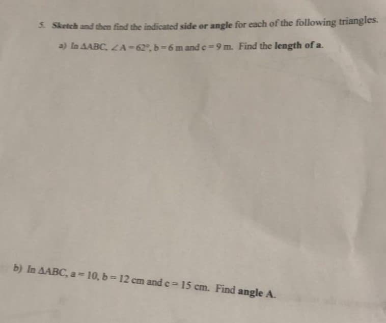5. Sketch and then find the indicated side or angle for each of the following triangles.
a) In AABC, ZA=62, b-6 m and c-9 m. Find the length of a.
b) In AABC, a = 10, b= 12 cm and c = 15 cm. Find angle A.