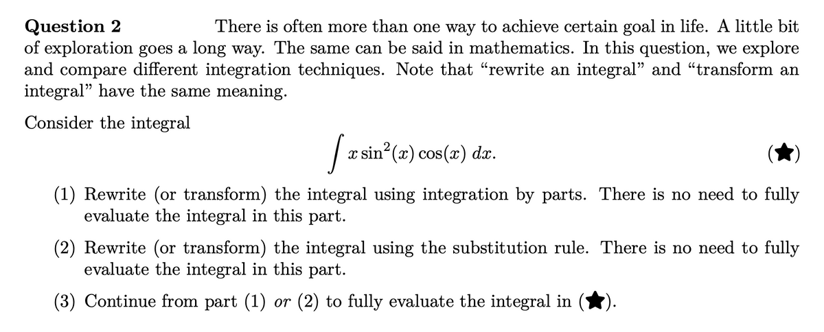 Question 2
There is often more than one way to achieve certain goal in life. A little bit
of exploration goes a long way. The same can be said in mathematics. In this question, we explore
and compare different integration techniques. Note that "rewrite an integral" and "transform an
integral" have the same meaning.
Consider the integral
[x rsin²(x) cos(x) dx.
(1) Rewrite (or transform) the integral using integration by parts. There is no need to fully
evaluate the integral in this part.
(2) Rewrite (or transform) the integral using the substitution rule. There is no need to fully
evaluate the integral in this part.
(3) Continue from part (1) or (2) to fully evaluate the integral in