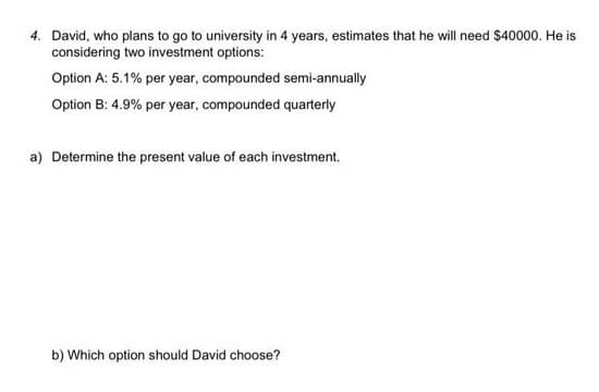 4. David, who plans to go to university in 4 years, estimates that he will need $40000. He is
considering two investment options:
Option A: 5.1% per year, compounded semi-annually
Option B: 4.9% per year, compounded quarterly
a) Determine the present value of each investment.
b) Which option should David choose?