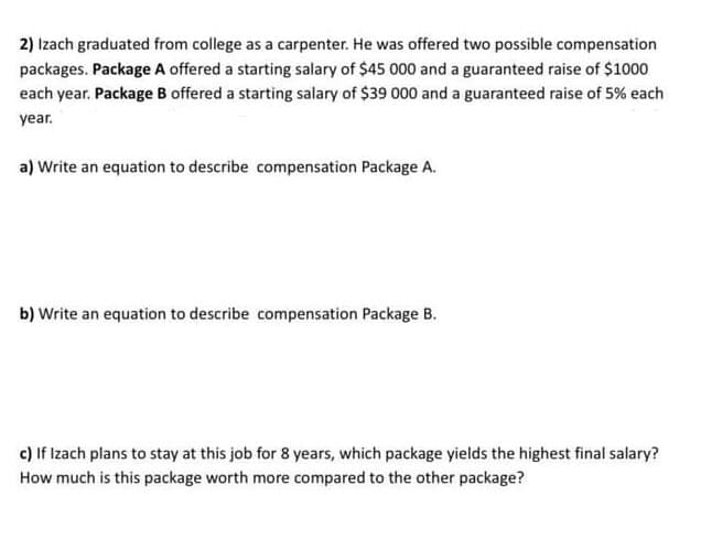 2) Izach graduated from college as a carpenter. He was offered two possible compensation
packages. Package A offered a starting salary of $45 000 and a guaranteed raise of $1000
each year. Package B offered a starting salary of $39 000 and a guaranteed raise of 5% each
year.
a) Write an equation to describe compensation Package A.
b) Write an equation to describe compensation Package B.
c) If Izach plans to stay at this job for 8 years, which package yields the highest final salary?
How much is this package worth more compared to the other package?