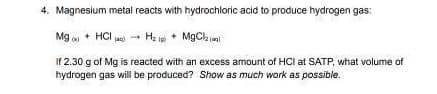 4. Magnesium metal reacts with hydrochloric acid to produce hydrogen gas:
Mg + HCl → H₂ + MgCl₂
(ac)
If 2.30 g of Mg is reacted with an excess amount of HCI at SATP, what volume of
hydrogen gas will be produced? Show as much work as possible.
