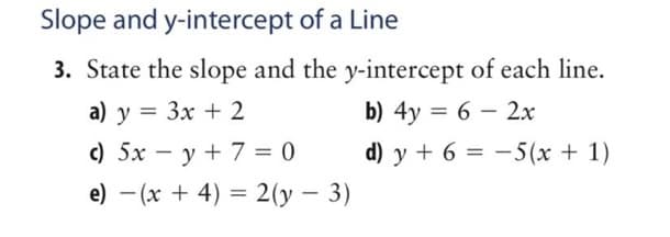 Slope and
y-intercept of a Line
3. State the slope and the y-intercept of each line.
a) y = 3x + 2
b) 4y = 6 - 2x
c) 5x = y + 7 = 0
e) - (x + 4) = 2(y - 3)
d) y + 6 = 5(x + 1)
-