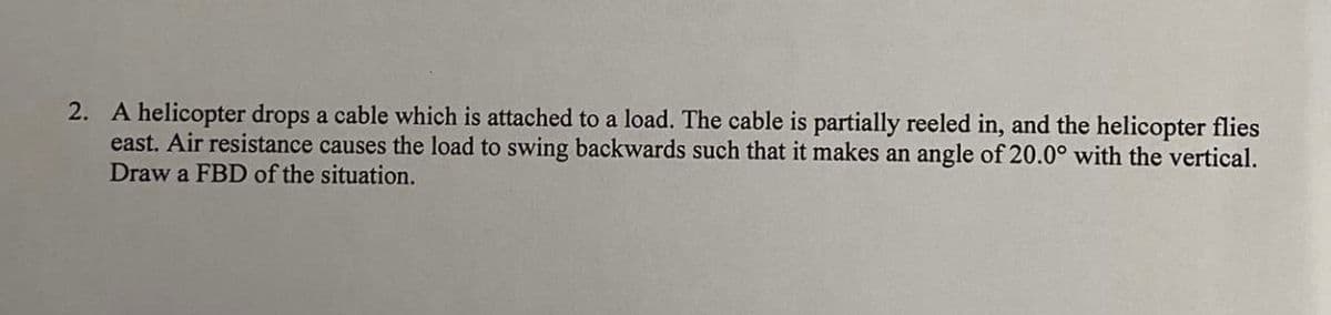 2. A helicopter drops a cable which is attached to a load. The cable is partially reeled in, and the helicopter flies
east. Air resistance causes the load to swing backwards such that it makes an angle of 20.0° with the vertical.
Draw a FBD of the situation.