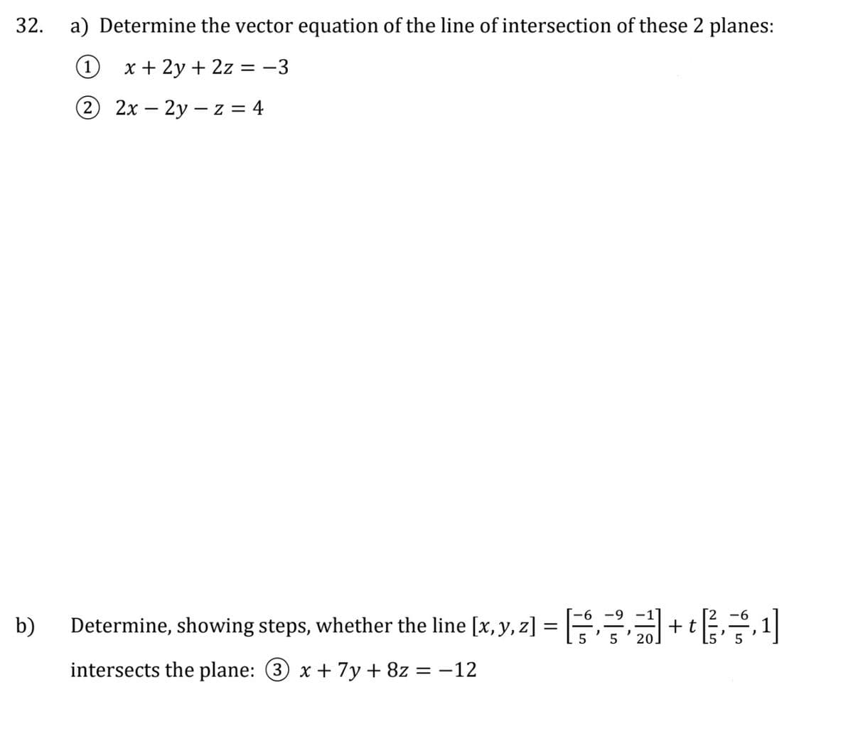 32. a) Determine the vector equation of the line of intersection of these 2 planes:
1 x + 2y + 2z = −3
2
2x - 2y -z = 4
b)
Determine, showing steps, whether the line [x, y, z
intersects the plane: 3 x + 7y + 8z = -12
=
5
5
+ t
,1]