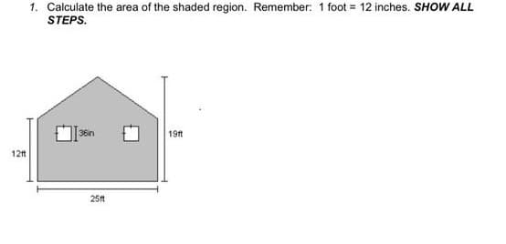 12ft
1. Calculate the area of the shaded region. Remember: 1 foot = 12 inches. SHOW ALL
STEPS.
36in
25ft
19ft