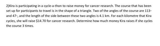 2)Kira is participating in a cycle-a-thon to raise money for cancer research. The course that has been
set up for participants to travel is in the shape of a triangle. Two of the angles of the course are 113
and 47, and the length of the side between these two angles is 4.1 km. For each kilometre that Kira
cycles, she will raise $14.70 for cancer research. Determine how much money Kira raises if she cycles
the course 3 times.