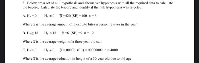 3. Below are a set of null hypothesis and alternative hypothesis with all the required data to calculate
the t-score. Calculate the t-score and identify if the null hypothesis was rejected..
A. Ho = 0
H₁ #0
-420 (SE)=100 n = 6
Where x is the average amount of mosquito bites a person revives in the year.
B. Ho≥ 18 H<18 X=6 (SE)=9 n=12
Where is the average weight of a three year old cat.
C. Ho=0 H₁ #0-00006 (SE)=00000002 n = 4000
Where is the average reduction in height of a 30 year old due to old age.