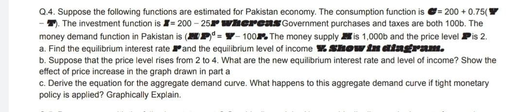 Q.4. Suppose the following functions are estimated for Pakistan economy. The consumption function is G= 200 + 0.75(
T. The investment function is I= 200 – 25Y wherenS Government purchases and taxes are both 100b. The
100. The money supply is 1,000b and the price level Pis 2.
money demand function in Pakistan is (M
a. Find the equilibrium interest rate Pand the equilibrium level of income Show in aingram.
b. Suppose that the price level rises from 2 to 4. What are the new equilibrium interest rate and level of income? Show the
effect of price increase in the graph drawn in part a
c. Derive the equation for the aggregate demand curve. What happens to this aggregate demand curve if tight monetary
policy is applied? Graphically Explain.
