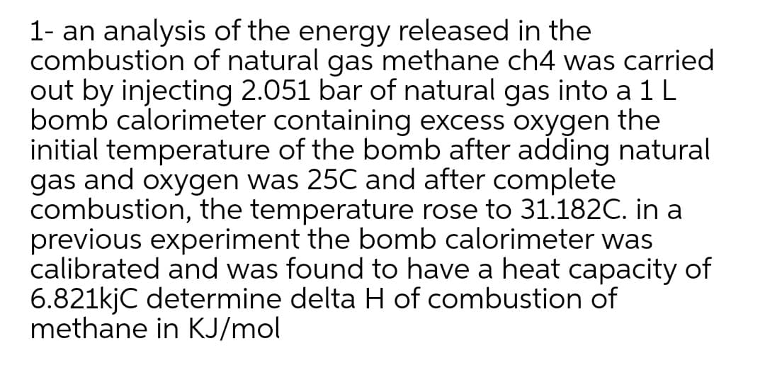 1- an analysis of the energy released in the
combustion of natural gas methane ch4 was carried
out by injecting 2.051 bar of natural gas into a 1 L
bomb calorimeter containing excess oxygen the
initial temperature of the bomb after adding natural
gas and oxygen was 25C and after complete
combustion, the temperature rose to 31.182C. in a
previous experiment the bomb calorimeter was
calibrated and was found to have a heat capacity of
6.821kjC determine delta H of combustion of
methane in KJ/mol
