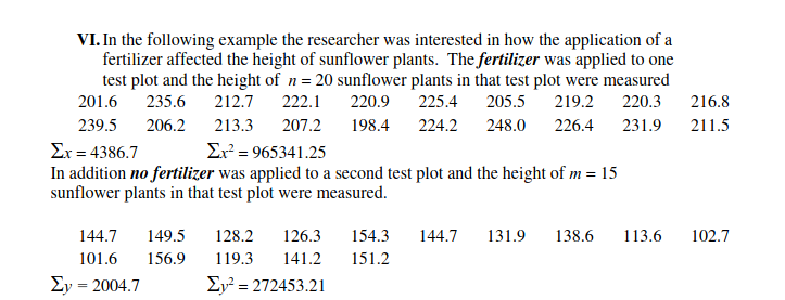 VI. In the following example the researcher was interested in how the application of a
fertilizer affected the height of sunflower plants. The fertilizer was applied to one
test plot and the height of n= 20 sunflower plants in that test plot were measured
201.6 235.6
212.7
222.1
220.9
225.4
205.5
219.2
220.3
216.8
239.5
206.2
213.3
207.2
198.4 224.2
248.0
226.4
231.9
211.5
Er² = 965341.25
Σ 4386.7
In addition no fertilizer was applied to a second test plot and the height of m = 15
sunflower plants in that test plot were measured.
144.7
149.5
128.2
126.3
154.3
144.7
131.9
138.6
113.6
102.7
101.6
156.9
119.3
141.2
151.2
Ey = 2004.7
Ey² = 272453.21

