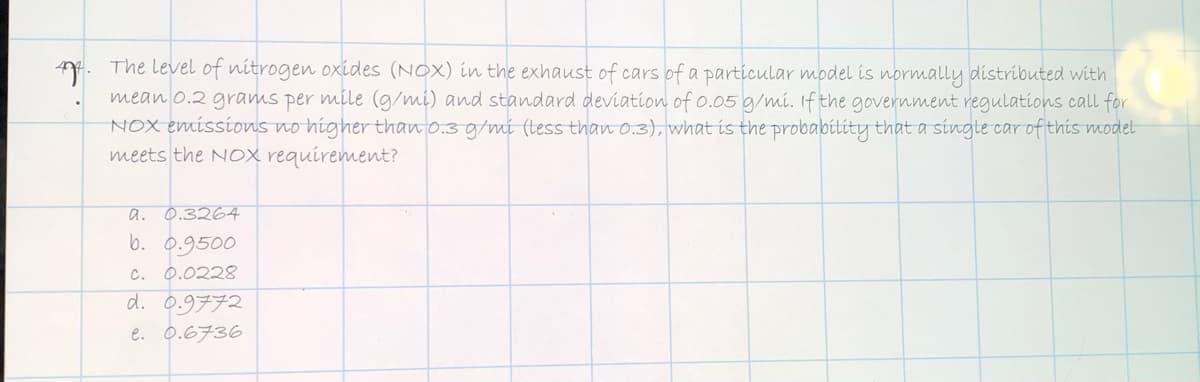 A. The level of nitrogen oxides (NOX) in the exhaust of cars of a particular model is normally distributed with
mean o.2 grams per mile (g/mi) and standard deviation of 0.05 g/mi. Ifthe government regulations call for
NOX emissions no higher than o.3 g/mi (tess than 0.3), what is the probabílity that a singte car of this model
meets the NOx requirement?
a. 0.3264
b. 0.9500
c. 0.0228
d. 0.9772
e. 0.6736
