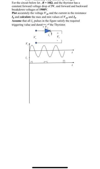 For the circuit below let , R = 100, and the thyristor has a
constant forward voltage drop of 3V, and forward and backward
breakdown voltages of 1900V.
Plot accurately the voltage Vg and the current in the resistance
I, and calculate the max and min values of V« and Ip-
Assume that all I, pulses in the figure satisfy the required
triggering value and duration of the Thyristor.
V.
