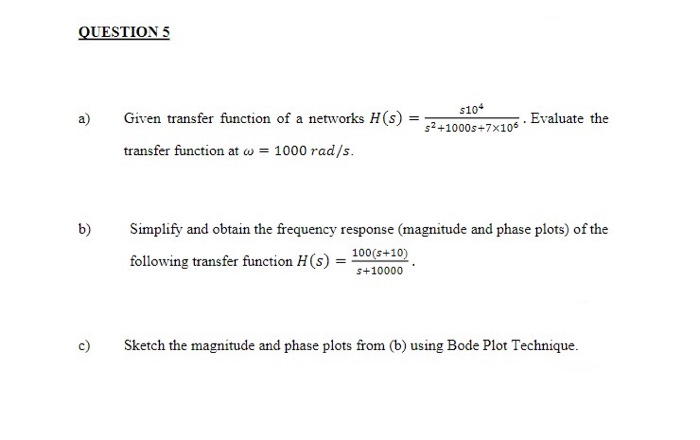 Given transfer function of a networks H(s) :
s10
5²+1000s+7×105
. Evaluate the
a)
transfer function at w = 1000 rad/s.
b)
Simplify and obtain the frequency response (magnitude and phase plots) of the
following transfer function H(s)
100(s+10)
s+10000
c)
Sketch the magnitude and phase plots from (b) using Bode Plot Technique.
