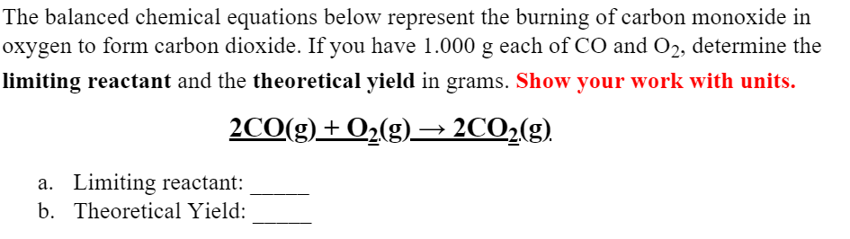 The balanced chemical equations below represent the burning of carbon monoxide in
oxygen to form carbon dioxide. If you have 1.000 g each of CO and O2, determine the
limiting reactant and the theoretical yield in grams. Show your work with units.
2CO(g)+ O2(g)→ 2CO2(g).
a. Limiting reactant:
b. Theoretical Yield:
