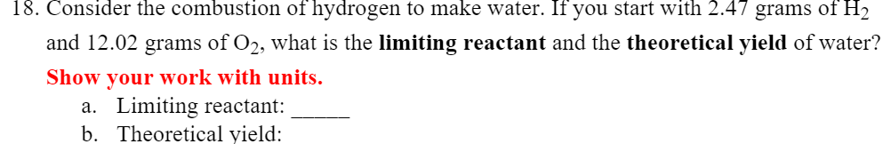 18. Consider the combustion of hydrogen to make water. If you start with 2.47 grams of H2
and 12.02 grams of O2, what is the limiting reactant and the theoretical yield of water?
Show your work with units.
a. Limiting reactant:
b. Theoretical yield:
