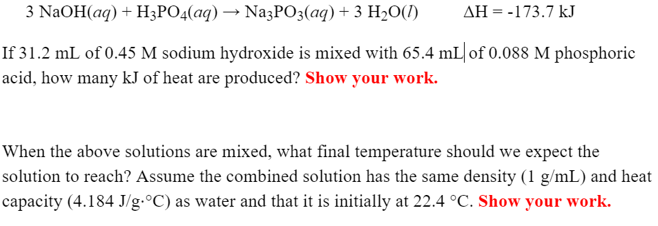 3 NaOH(aq) + H3PO4(aq) → NazPO3(aq) + 3 H20(1)
AH = -173.7 kJ
If 31.2 mL of 0.45 M sodium hydroxide is mixed with 65.4 mL of 0.088 M phosphoric
acid, how many kJ of heat are produced? Show your work.
When the above solutions are mixed, what final temperature should we expect the
solution to reach? Assume the combined solution has the same density (1 g/mL) and heat
capacity (4.184 J/g.°C) as water and that it is initially at 22.4 °C. Show your work.
