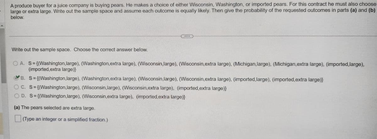 A produce buyer for a juice company is buying pears. He makes a choice of either Wisconsin, Washington, or imported pears. For this contract he must also choose
large or extra large. Write out the sample space and assume each outcome is equally likely. Then give the probability of the requested outcomes in parts (a) and (b)
below.
Write out the sample space. Choose the correct answer below.
OA. S={(Washington,large), (Washington,extra large), (Wisconsin,large), (Wisconsin, extra large), (Michigan,large), (Michigan,extra large), (imported,large),
(imported,extra large)}
B. S={(Washington, large), (Washington, extra large), (Wisconsin, large), (Wisconsin,extra large), (imported, large), (imported,extra large)}
OC. S={(Washington,large), (Wisconsin,large), (Wisconsin,extra large), (imported,extra large)}
OD. S={(Washington,large), (Wisconsin,extra large), (imported,extra large)}
(a) The pears selected are extra large.
(Type an integer or a simplified fraction.)