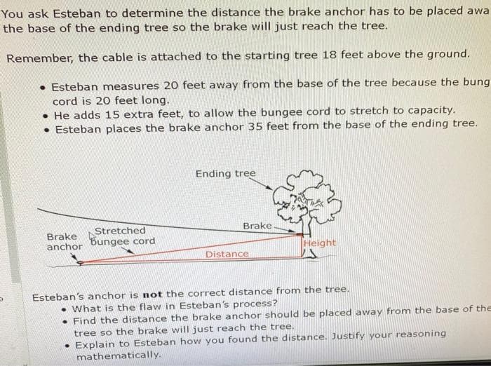 You ask Esteban to determine the distance the brake anchor has to be placed awa
the base of the ending tree so the brake will just reach the tree.
Remember, the cable is attached to the starting tree 18 feet above the ground.
. Esteban measures 20 feet away from the base of the tree because the bung
cord is 20 feet long.
He adds 15 extra feet, to allow the bungee cord to stretch to capacity.
Esteban places the brake anchor 35 feet from the base of the ending tree.
Ending tree
Stretched
Brake
anchor
Bungee cord
Height
Distance
Esteban's anchor is not the correct distance from the tree.
What is the flaw in Esteban's process?
Find the distance the brake anchor should be placed away from the base of the
tree so the brake will just reach the tree.
. Explain to Esteban how you found the distance. Justify your reasoning
mathematically.
Brake