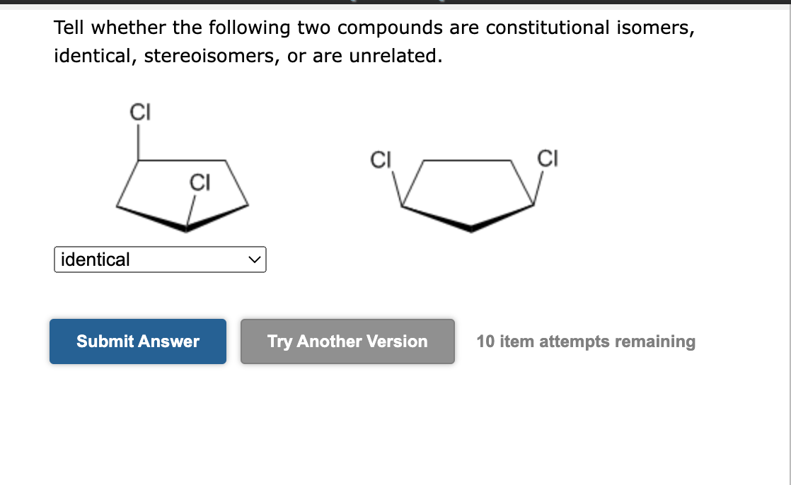 Tell whether the following two compounds are constitutional isomers,
identical, stereoisomers, or are unrelated.
CI
identical
CI
Submit Answer
Try Another Version
CI
10 item attempts remaining