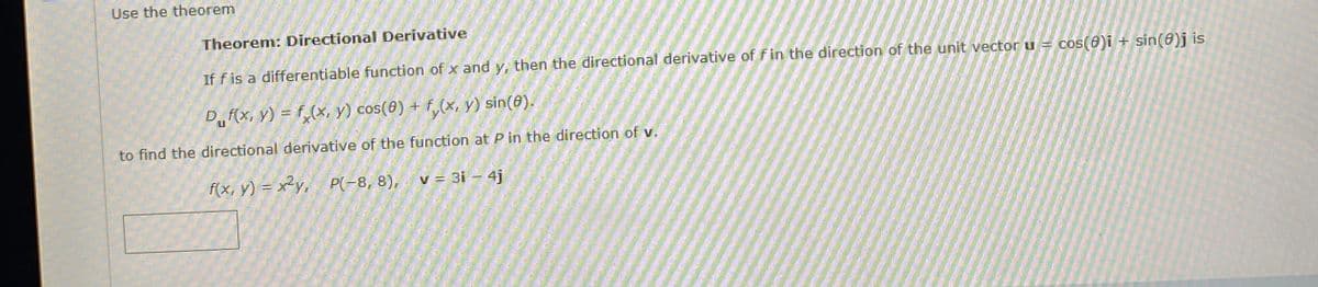 Use the theorem
Theorem: Directional Derivative
If f is a differentiable function of x and y, then the directional derivative of fin the direction of the unit vector u =
cos(8)i + sin(8)j is
D„f(x, y) = f,(x, y) cos(0) + f,(x, y) sin(8).
to find the directional derivative of the function at P in the direction of v.
f(x, y) = x²y, P(-8, 8),
v = 3i = 4j
