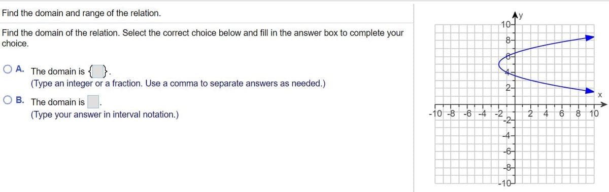 Find the domain and range of the relation.
Ny
10-
Find the domain of the relation. Select the correct choice below and fill in the answer box to complete your
choice.
8-
O A. The domain is { }.
(Type an integer or a fraction. Use a comma to separate answers as needed.)
2-
B. The domain is
-10 -8
-6 -4 -2
-2-
(Type your answer in interval notation.)
9.
8.
10
-4-
-6-
-8-
-10
