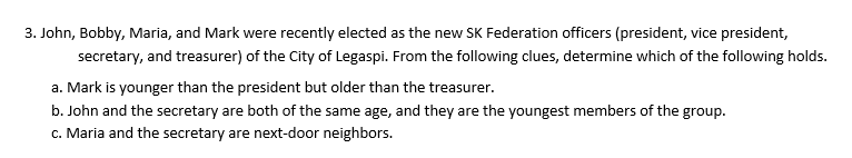 3. John, Bobby, Maria, and Mark were recently elected as the new SK Federation officers (president, vice president,
secretary, and treasurer) of the City of Legaspi. From the following clues, determine which of the following holds.
a. Mark is younger than the president but older than the treasurer.
b. John and the secretary are both of the same age, and they are the youngest members of the group.
c. Maria and the secretary are next-door neighbors.
