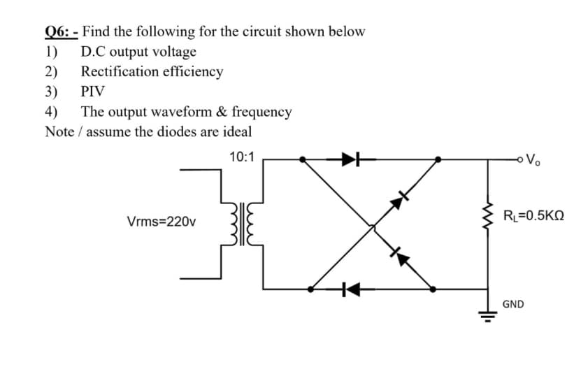 Q6: - Find the following for the circuit shown below
1)
D.C output voltage
2)
Rectification efficiency
3)
The output waveform & frequency
PIV
4)
Note / assume the diodes are ideal
10:1
oVo
RL=0.5KN
Vrms=220v
GND
