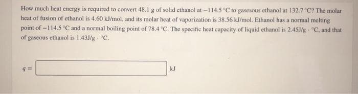 How much heat energy is required to convert 48.1 g of solid ethanol at -114.5 °C to gasesous ethanol at 132.7 C? The molar
heat of fusion of ethanol is 4.60 kJ/mol, and its molar heat of vaporization is 38.56 kJ/mol. Ethanol has a normal melting
point of -114.5 °C and a normal boiling point of 78.4 °C. The specific heat capacity of liquid ethanol is 2.45J/g - °C, and that
of gaseous ethanol is 1.43J/g - °C.
kJ
