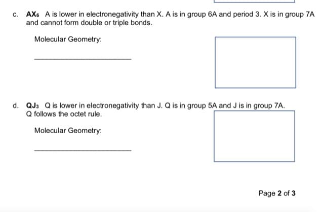 c. AX6 A is lower in electronegativity than X. A is in group 6A and period 3. X is in group 7A
and cannot form double or triple bonds.
Molecular Geometry:
d. QJ3 Q is lower in electronegativity than J. Q is in group 5A and J is in group 7A.
Q follows the octet rule.
Molecular Geometry:
Page 2 of 3
